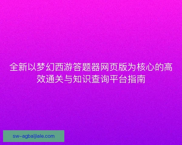 全新以梦幻西游答题器网页版为核心的高效通关与知识查询平台指南