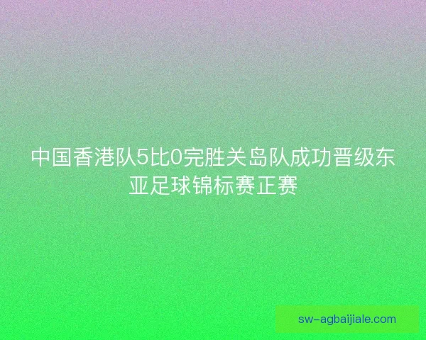 中国香港队5比0完胜关岛队成功晋级东亚足球锦标赛正赛