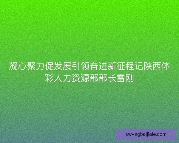 凝心聚力促发展引领奋进新征程记陕西体彩人力资源部部长雷刚