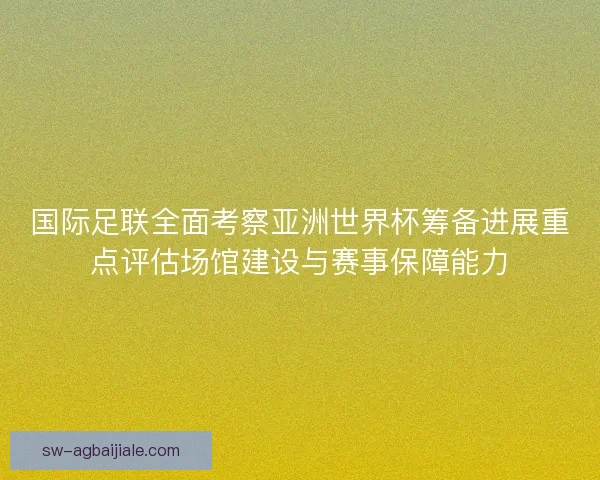 国际足联全面考察亚洲世界杯筹备进展重点评估场馆建设与赛事保障能力