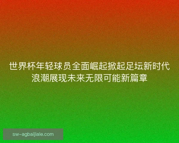 世界杯年轻球员全面崛起掀起足坛新时代浪潮展现未来无限可能新篇章